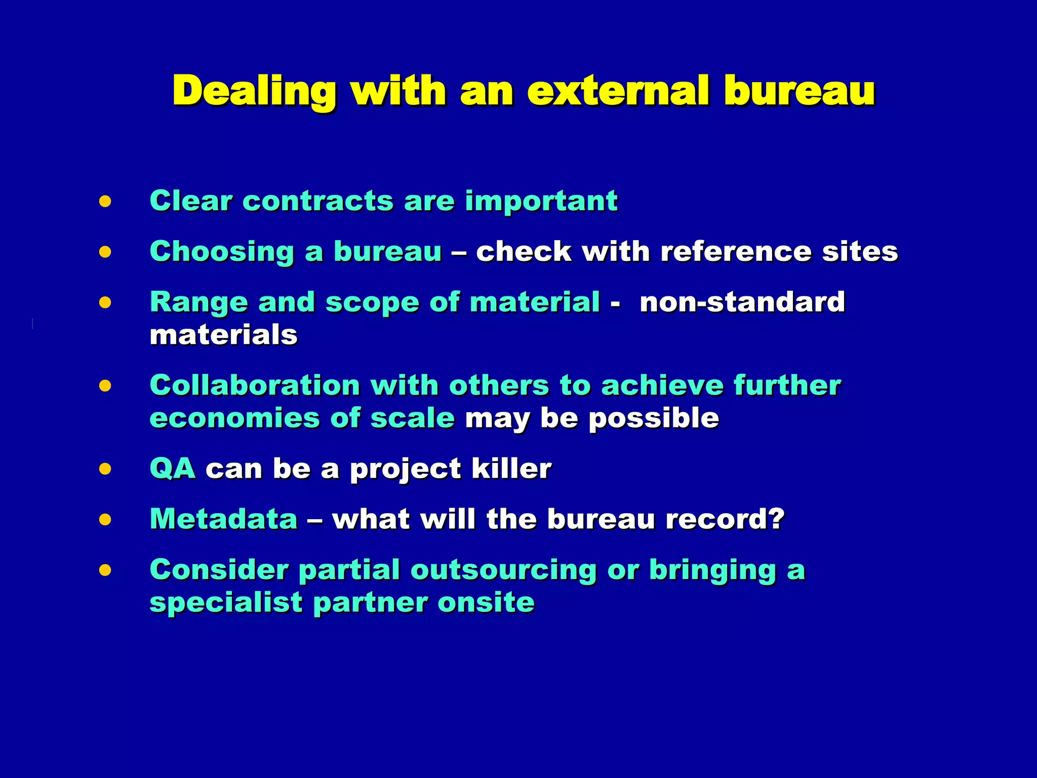 Dealing with an external bureau Clear contracts are important Choosing a bureau  – check with reference sites Range and scope of material  -  non-standard materials Collaboration with others to achieve further economies of scale  may be possible QA  can be a project killer Metadata  – what will the bureau record? Consider partial outsourcing or bringing a specialist partner onsite 