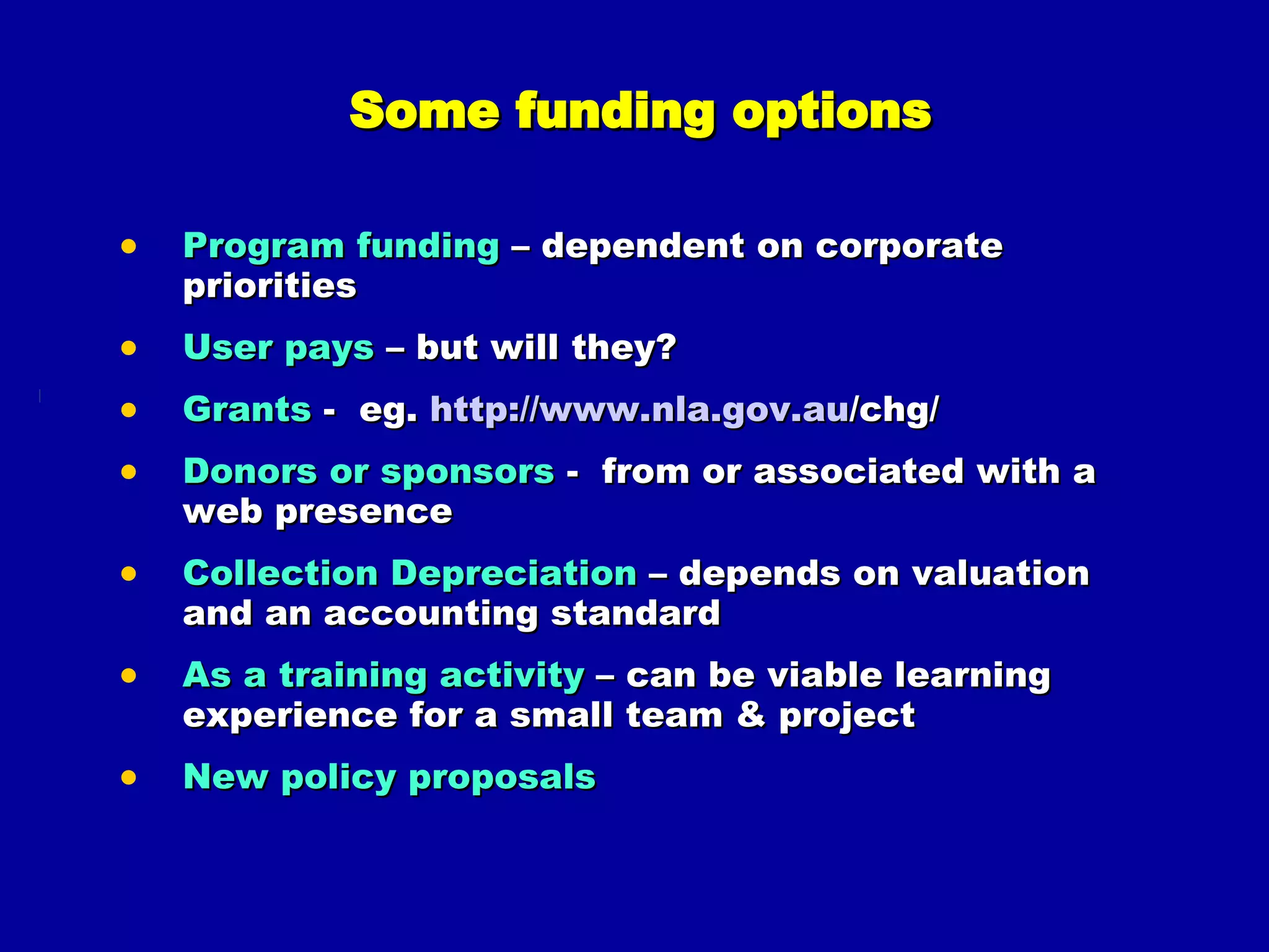 Some funding options Program funding  – dependent on corporate priorities User pays  – but will they? Grants  -  eg.  http:// www.nla.gov.au /chg/   Donors or sponsors  -   from or associated with a web presence Collection Depreciation  – depends on valuation and an accounting standard As a training activity  – can be viable learning experience for a small team & project New policy proposals 