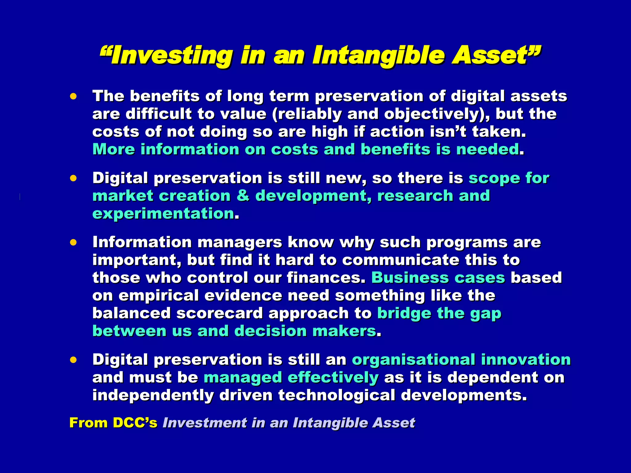 “ Investing in an Intangible Asset” The benefits of long term preservation of digital assets are difficult to value (reliably and objectively), but the costs of not doing so are high if action isn’t taken.  More information on costs and benefits is needed . Digital preservation is still new, so there is  scope for market creation & development, research and experimentation . Information managers know why such programs are important, but find it hard to communicate this to those who control our finances.  Business cases  based on empirical evidence need something like the balanced scorecard approach to  bridge the gap between us and decision makers . Digital preservation is still an  organisational innovation  and must be  managed effectively  as it is dependent on independently driven technological developments. From DCC’s  Investment in an Intangible Asset 