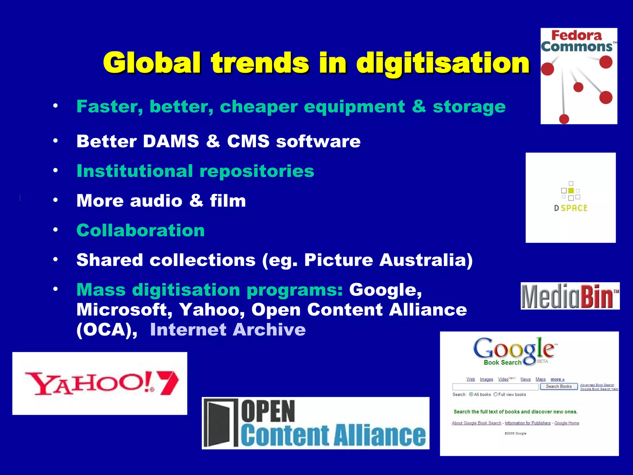 Global trends in digitisation Faster, better, cheaper equipment & storage Better DAMS & CMS software Institutional repositories More audio & film Collaboration Shared collections (eg. Picture Australia) Mass digitisation programs:  Google, Microsoft, Yahoo, Open Content Alliance (OCA),  Internet Archive 