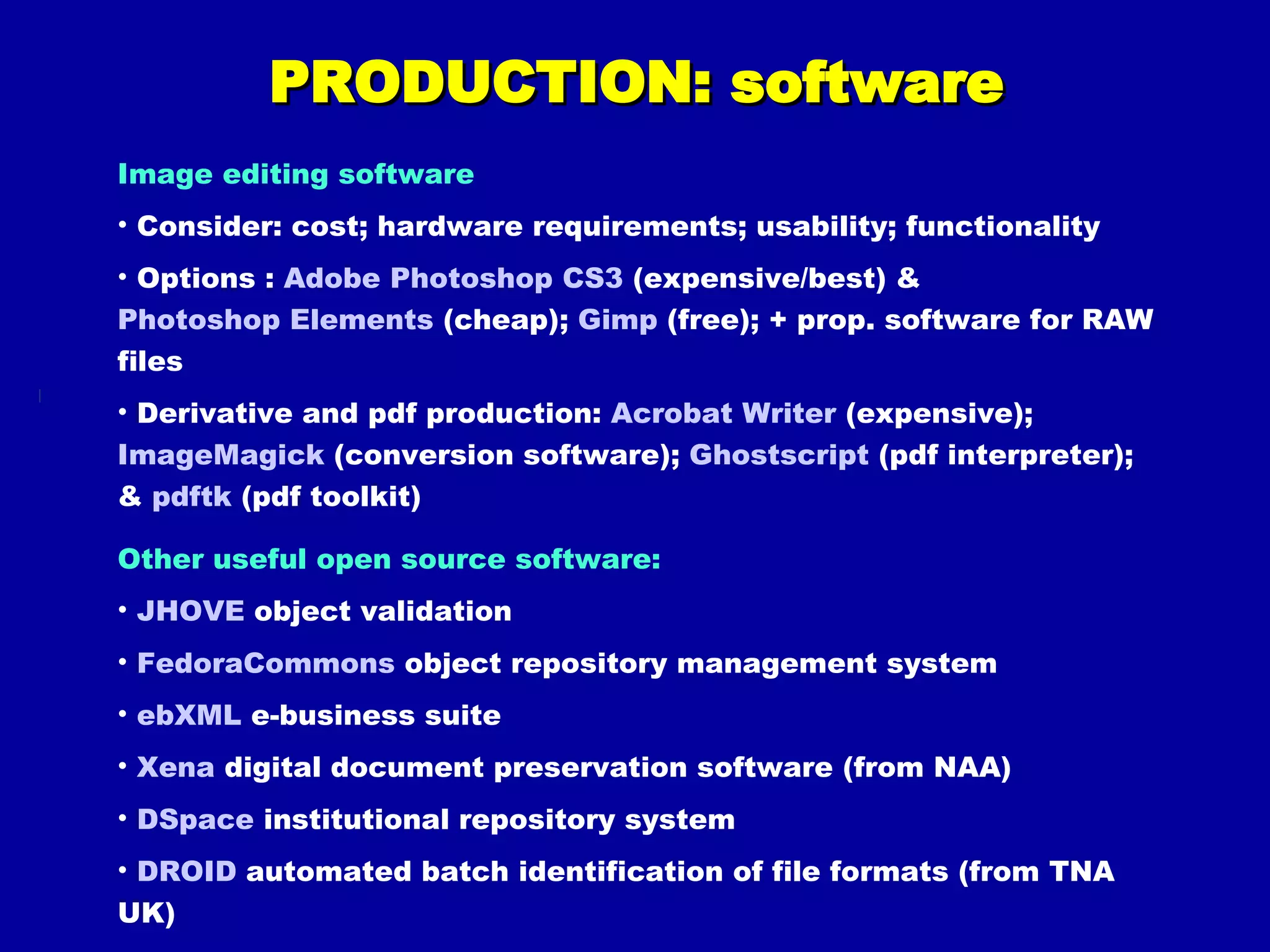 PRODUCTION: software Image editing software Consider: cost; hardware requirements; usability; functionality Options :  Adobe Photoshop CS3  (expensive/best) &  Photoshop Elements  (cheap);  Gimp  (free); + prop. software for RAW files Derivative and pdf production:  Acrobat Writer  (expensive);  ImageMagick  (conversion software);  Ghostscript  (pdf interpreter); &  pdftk  (pdf toolkit) Other useful open source software: JHOVE  object validation FedoraCommons  object repository management system ebXML  e-business suite Xena  digital document preservation software (from NAA) DSpace  institutional repository system DROID  automated batch identification of file formats (from TNA UK) 