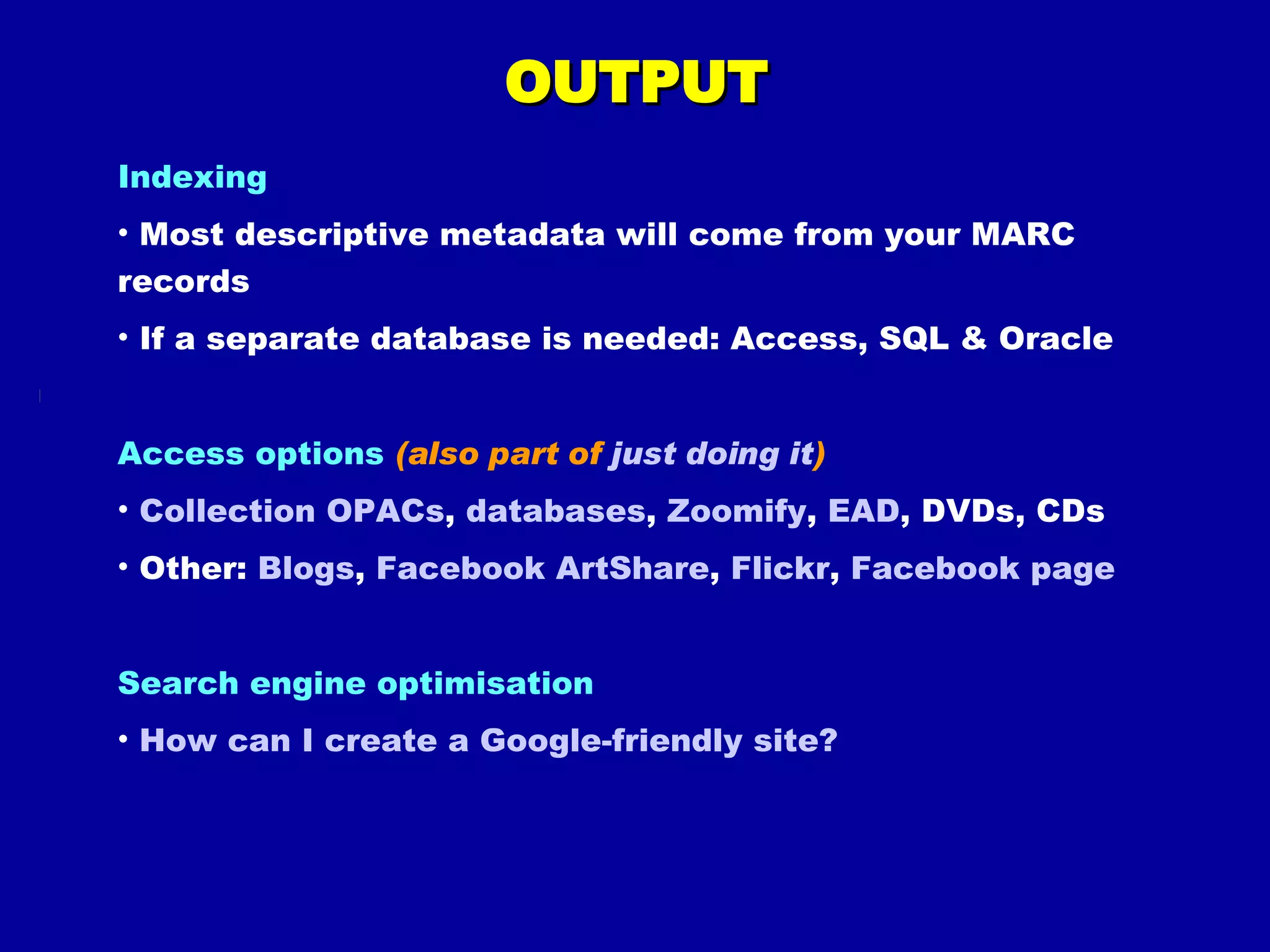 OUTPUT Indexing Most descriptive metadata will come from your MARC records If a separate database is needed: Access, SQL & Oracle Access options  (also part of  just doing it ) Collection OPACs ,  databases ,  Zoomify ,  EAD , DVDs, CDs Other:  Blogs ,  Facebook  ArtShare ,  Flickr ,  Facebook page Search engine optimisation How can I create a Google-friendly site?  