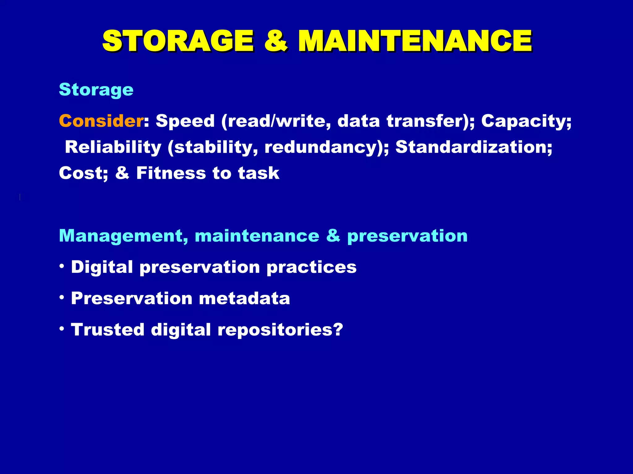 STORAGE & MAINTENANCE Storage Consider : Speed (read/write, data transfer); Capacity;  Reliability (stability, redundancy); Standardization; Cost; & Fitness to task Management, maintenance & preservation Digital preservation practices Preservation metadata Trusted digital repositories? 