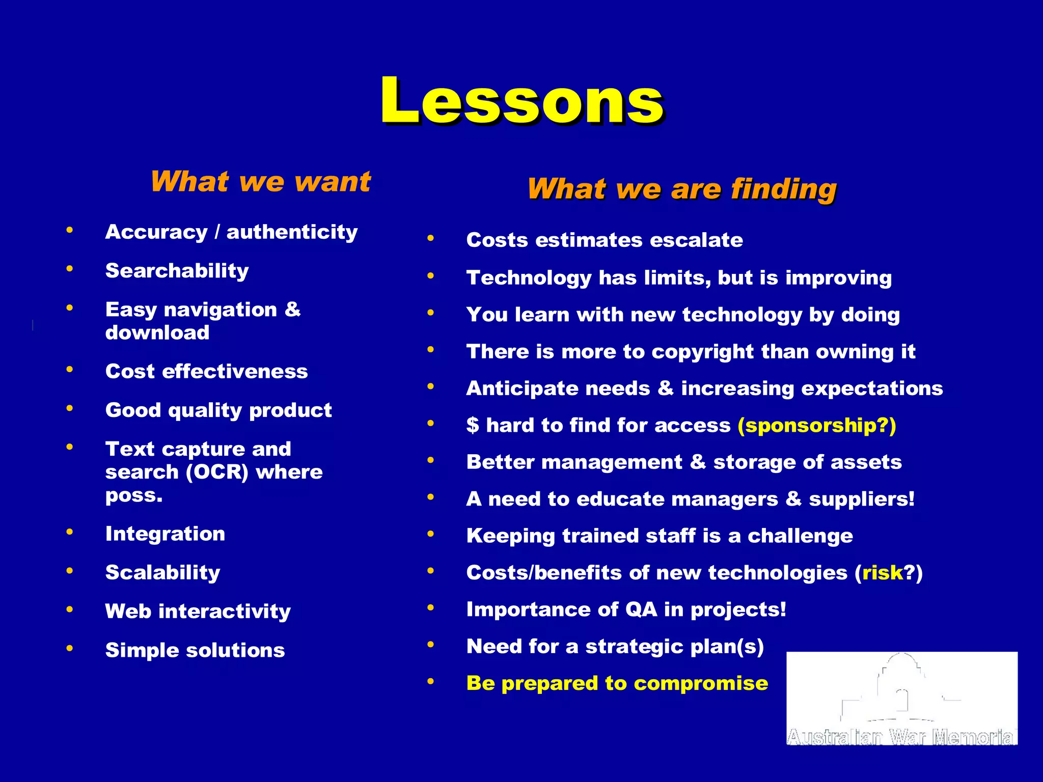 What we want Accuracy / authenticity Searchability  Easy navigation & download Cost effectiveness  Good quality product Text capture and search (OCR) where poss. Integration Scalability Web interactivity Simple solutions Costs estimates escalate  Technology has limits, but is improving You learn with new technology by doing There is more to copyright than owning it Anticipate needs & increasing expectations $ hard to find for access  (sponsorship?) Better management & storage of assets A need to educate managers & suppliers! Keeping trained staff is a challenge Costs/benefits of new technologies ( risk ?) Importance of QA in projects! Need for a strategic plan(s) Be prepared to compromise What we are finding Lessons 