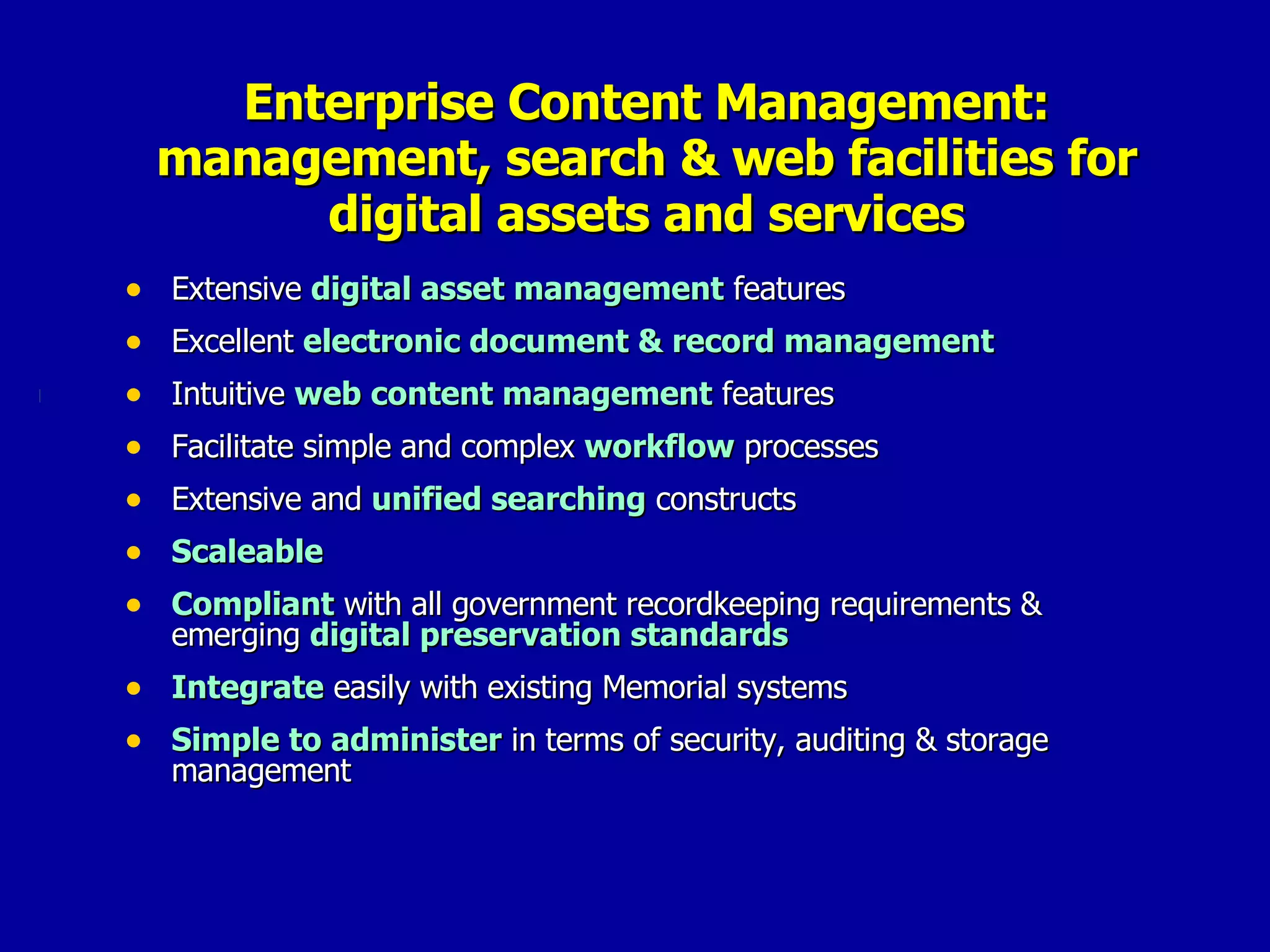 Enterprise Content Management: management, search & web facilities for digital assets and services Extensive  digital asset management  features Excellent  electronic document & record management Intuitive  web content management  features Facilitate simple and complex  workflow  processes Extensive and  unified searching  constructs Scaleable  Compliant  with all government recordkeeping requirements & emerging  digital preservation standards Integrate  easily with existing Memorial systems Simple to administer  in terms of security, auditing & storage management 