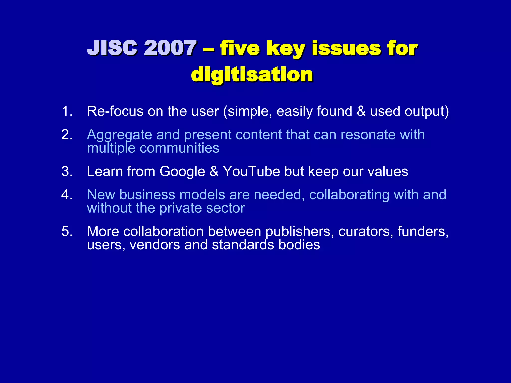 JISC 2007  – five key issues for digitisation Re-focus on the user (simple, easily found & used output)  Aggregate and present content that can resonate with multiple communities  Learn from Google & YouTube but keep our values New business models are needed, collaborating with and without the private sector More collaboration between publishers, curators, funders, users, vendors and standards bodies 