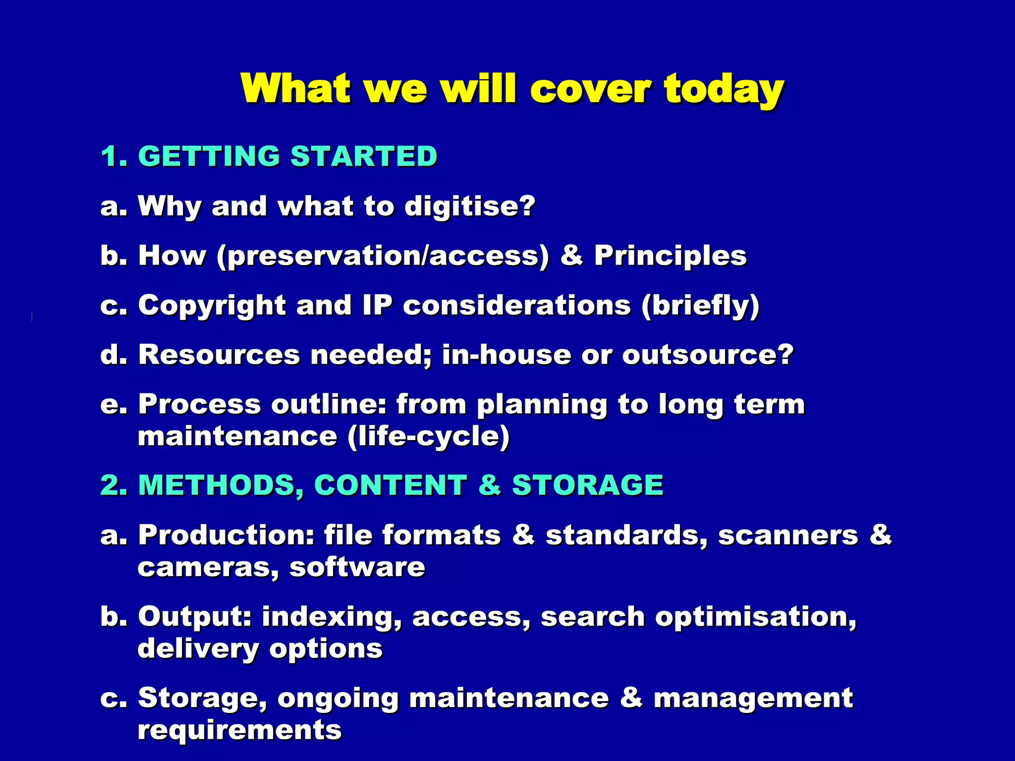 What we will cover today 1. GETTING STARTED a. Why and what to digitise? b. How (preservation/access) & Principles c. Copyright and IP considerations (briefly) d. Resources needed; in-house or outsource? e. Process outline: from planning to long term maintenance (life-cycle) 2. METHODS, CONTENT & STORAGE a. Production: file formats & standards, scanners & cameras, software b. Output: indexing, access, search optimisation, delivery options c. Storage, ongoing maintenance & management requirements d. Just doing it, lessons learned & key issues 