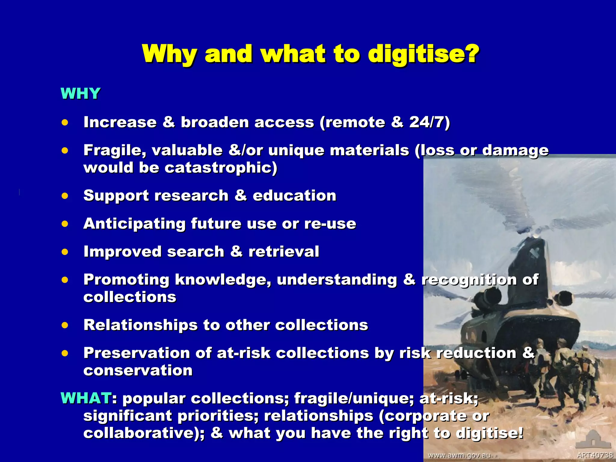 Why and what to digitise? WHY   Increase & broaden access (remote & 24/7) Fragile, valuable &/or unique materials (loss or damage would be catastrophic) Support research & education Anticipating future use or re-use Improved search & retrieval  Promoting knowledge, understanding & recognition of collections Relationships to other collections Preservation of at-risk collections by risk reduction & conservation WHAT : popular collections; fragile/unique; at-risk; significant priorities; relationships (corporate or collaborative); & what you have the right to digitise! 
