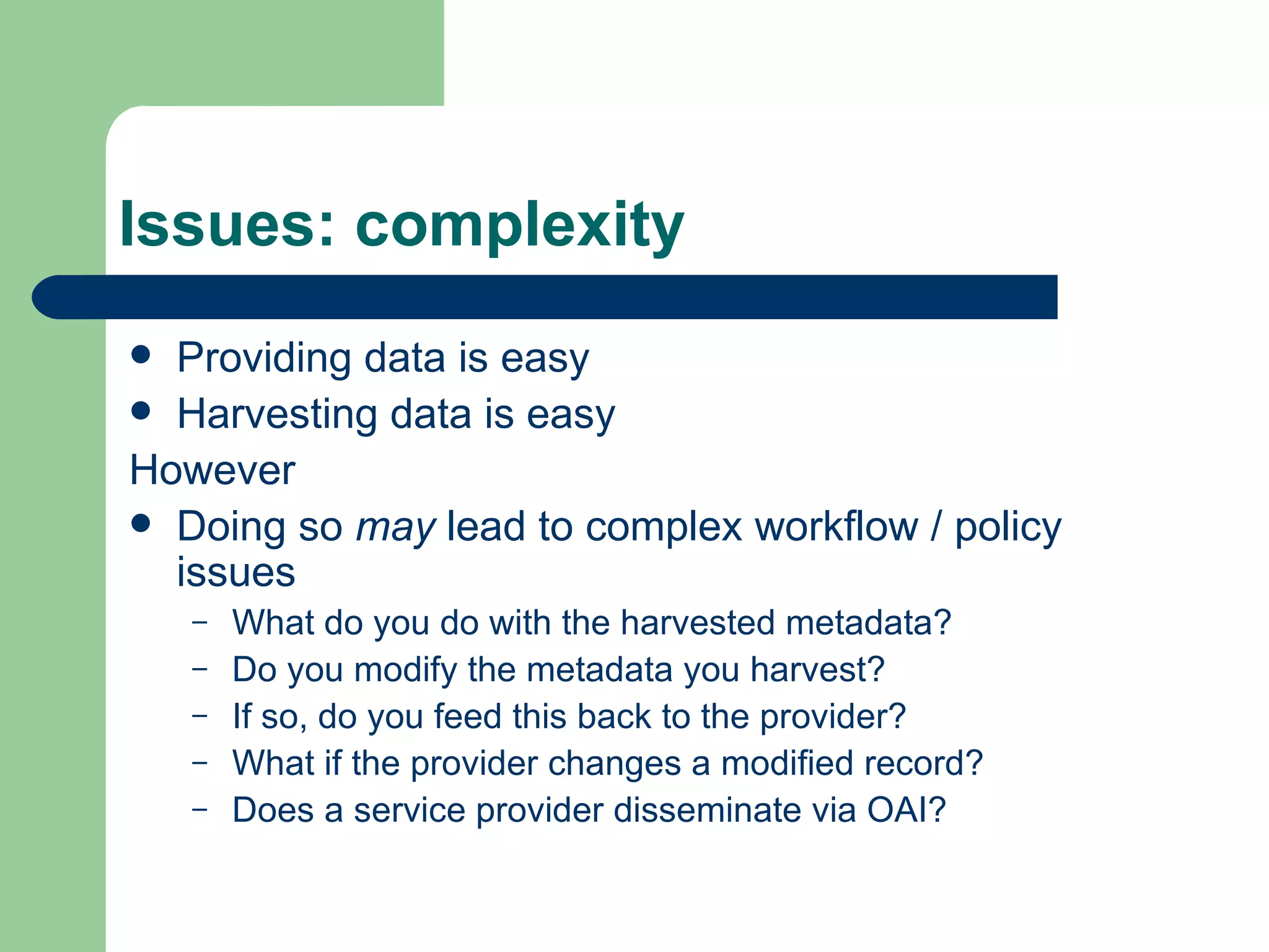 Issues: complexity Providing data is easy Harvesting data is easy However Doing so  may  lead to complex workflow / policy issues What do you do with the harvested metadata? Do you modify the metadata you harvest? If so, do you feed this back to the provider? What if the provider changes a modified record? Does a service provider disseminate via OAI? 