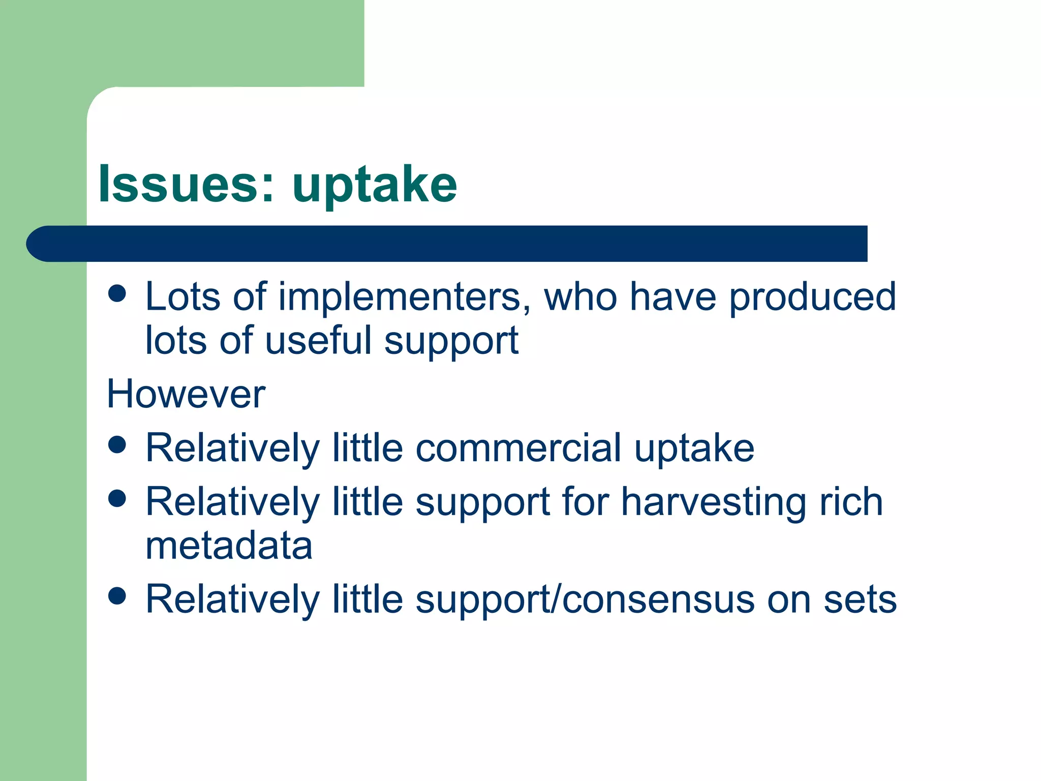 Issues: uptake Lots of implementers, who have produced lots of useful support However Relatively little commercial uptake Relatively little support for harvesting rich metadata Relatively little support/consensus on sets 