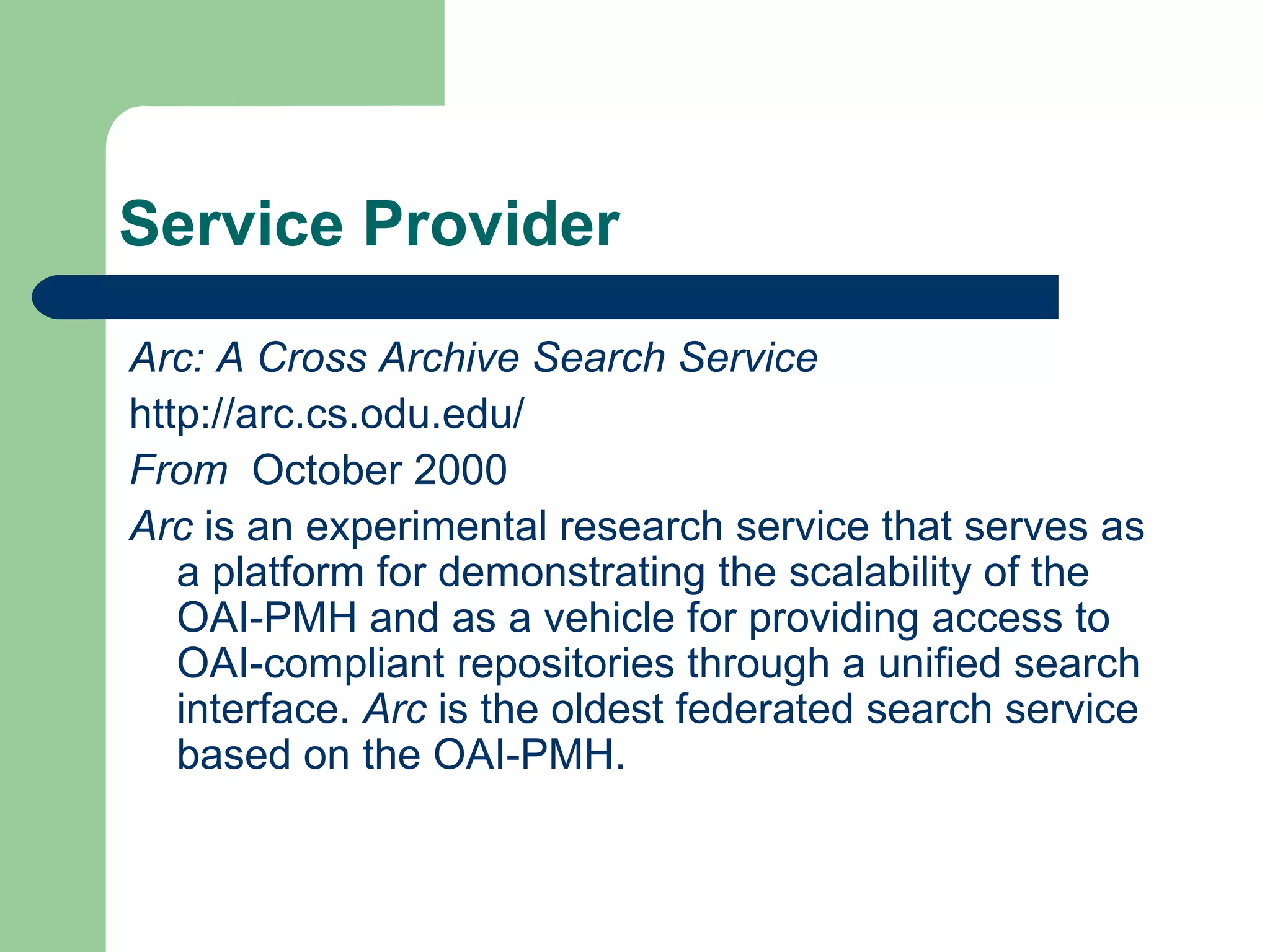 Service Provider Arc: A Cross Archive Search Service http://arc.cs.odu.edu/ From  October 2000 Arc  is an experimental research service that serves as a platform for demonstrating the scalability of the OAI-PMH and as a vehicle for providing access to OAI-compliant repositories through a unified search interface.  Arc  is the oldest federated search service based on the OAI-PMH.  