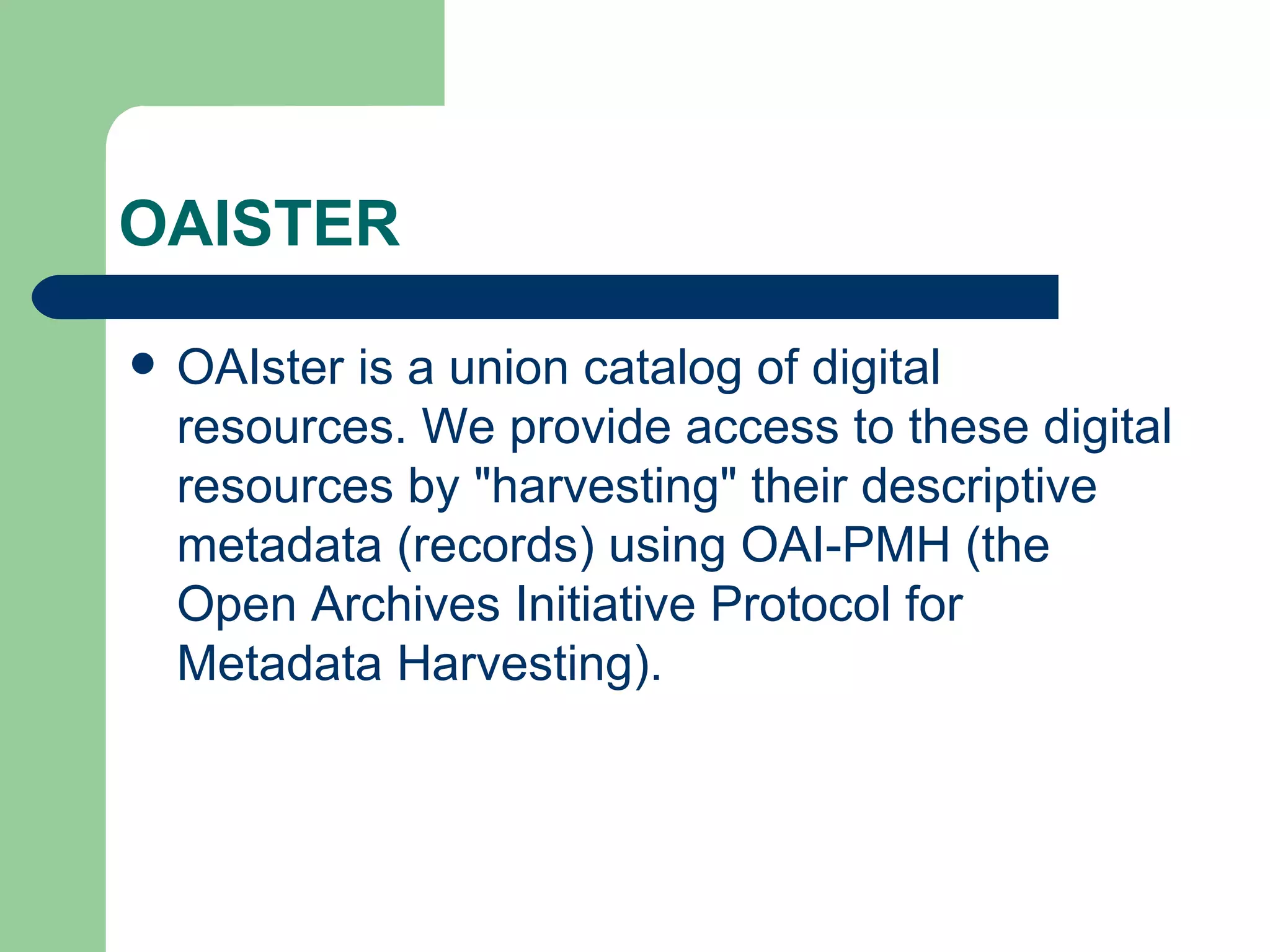 OAISTER OAIster is a union catalog of digital resources. We provide access to these digital resources by "harvesting" their descriptive metadata (records) using  OAI-PMH  (the Open Archives Initiative Protocol for Metadata Harvesting).  