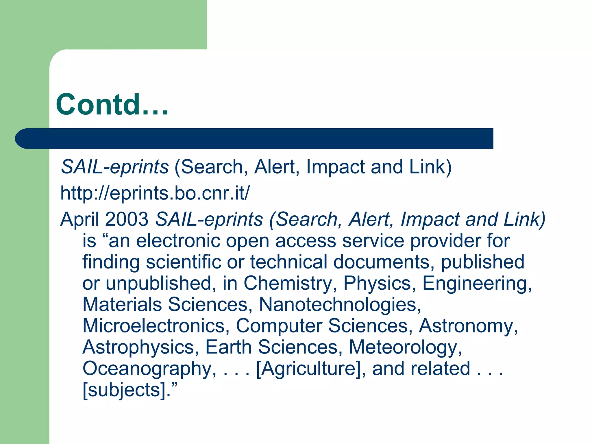 Contd… SAIL-eprints  (Search, Alert, Impact and Link) http://eprints.bo.cnr.it/ April 2003  SAIL-eprints (Search, Alert, Impact and Link)  is “an electronic open access service provider for finding scientific or technical documents, published or unpublished, in Chemistry, Physics, Engineering, Materials Sciences, Nanotechnologies, Microelectronics, Computer Sciences, Astronomy, Astrophysics, Earth Sciences, Meteorology, Oceanography, . . . [Agriculture], and related . . . [subjects].” 