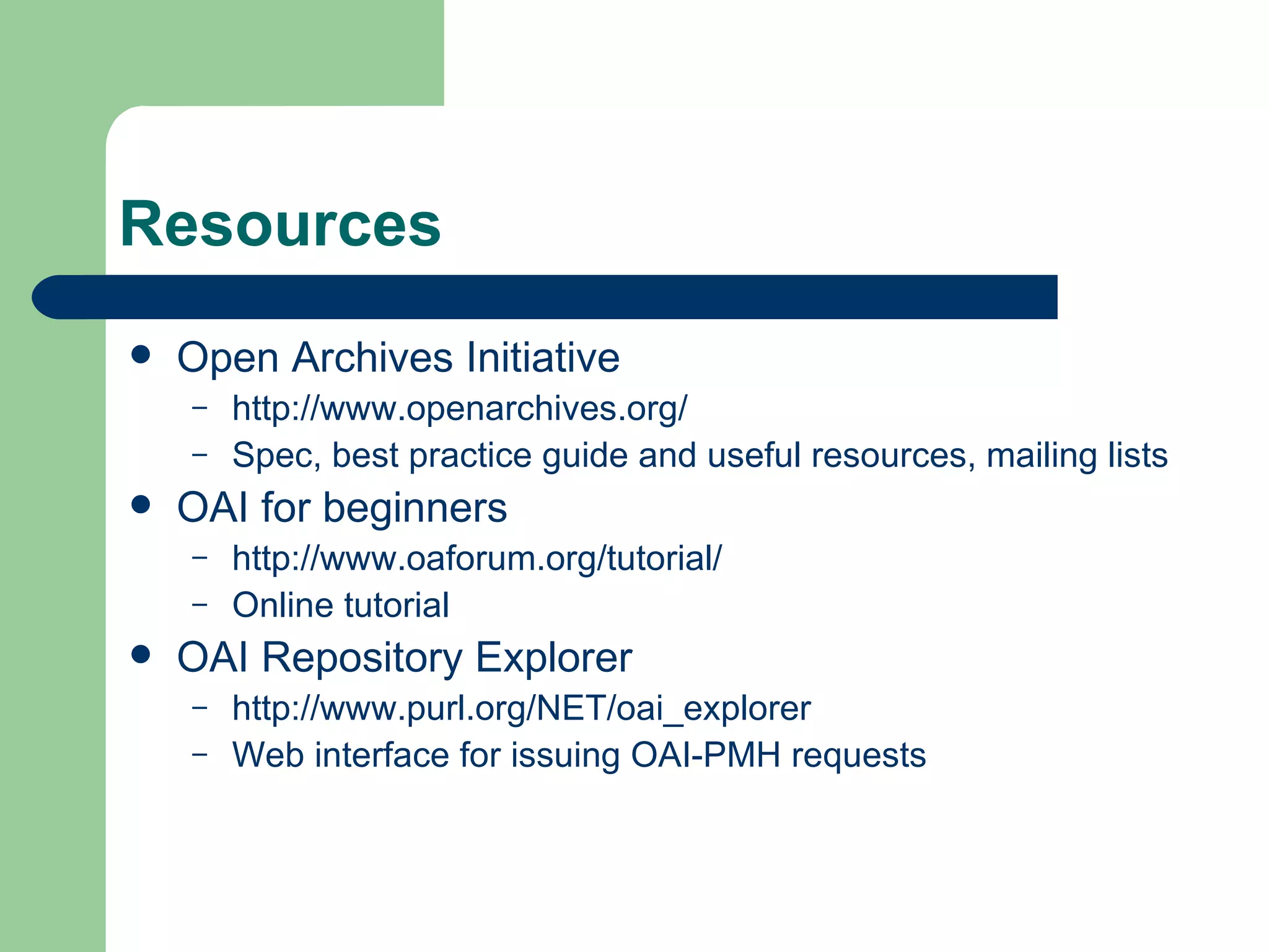 Resources Open Archives Initiative http://www.openarchives.org/ Spec, best practice guide and useful resources, mailing lists  OAI for beginners http://www.oaforum.org/tutorial/ Online tutorial OAI Repository Explorer http://www.purl.org/NET/oai_explorer Web interface for issuing OAI-PMH requests 