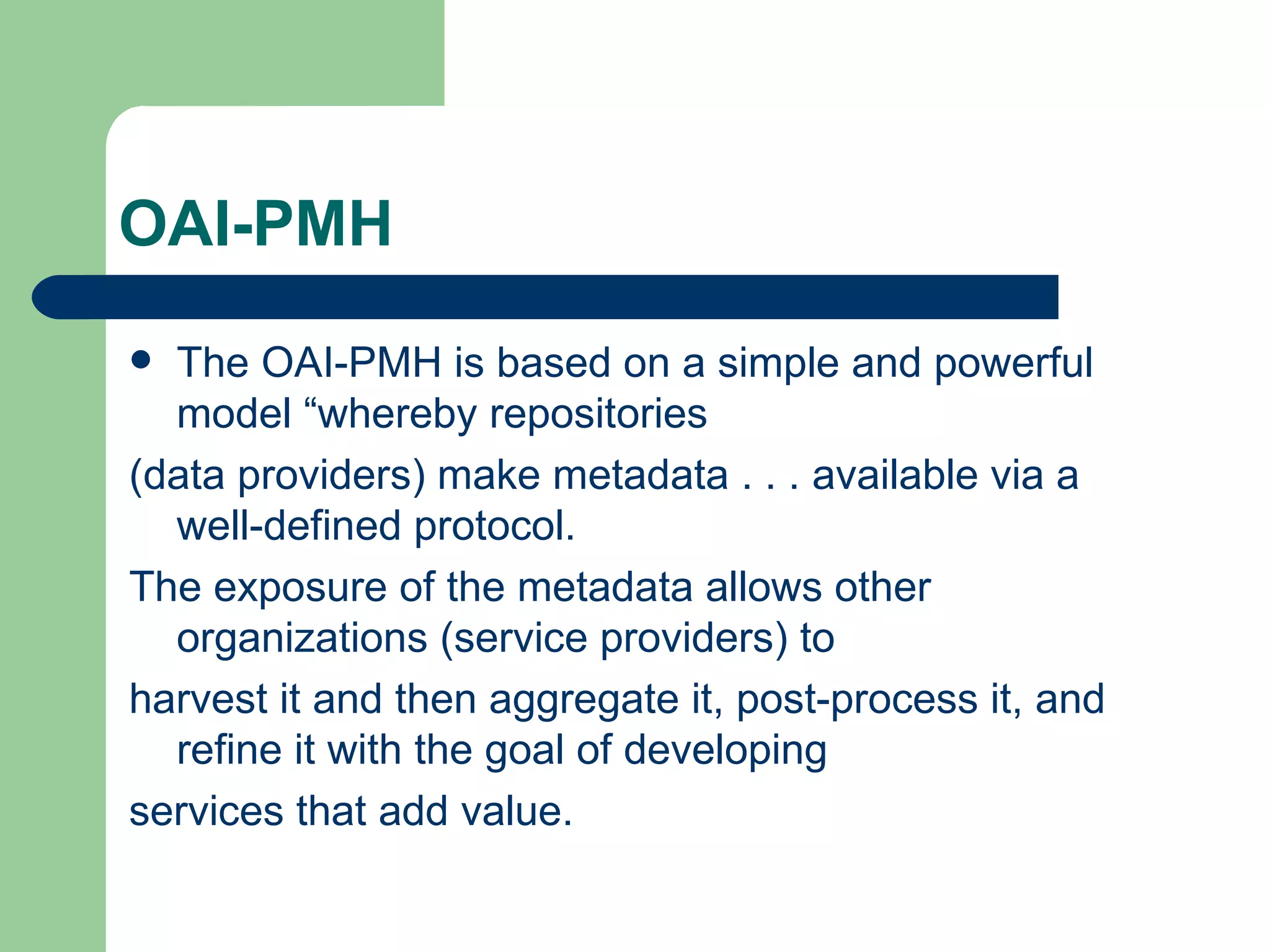 OAI-PMH The OAI-PMH is based on a simple and powerful model “whereby repositories (data providers) make metadata . . . available via a well-defined protocol. The exposure of the metadata allows other organizations (service providers) to harvest it and then aggregate it, post-process it, and refine it with the goal of developing services that add value. 