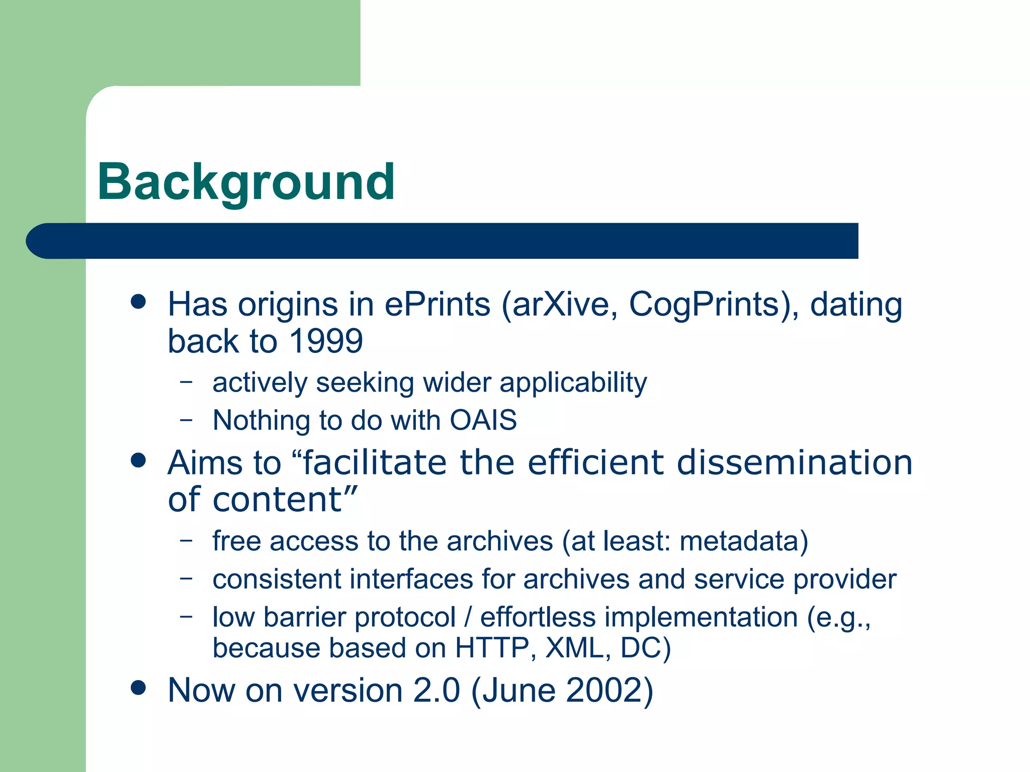 Background Has origins in ePrints (arXive, CogPrints), dating back to 1999  actively seeking wider applicability Nothing to do with OAIS Aims to “f acilitate the efficient dissemination of content”   free access to the archives (at least: metadata) consistent interfaces for archives and service provider low barrier protocol / effortless implementation (e.g., because based on HTTP, XML, DC) Now on version 2.0 (June 2002) 