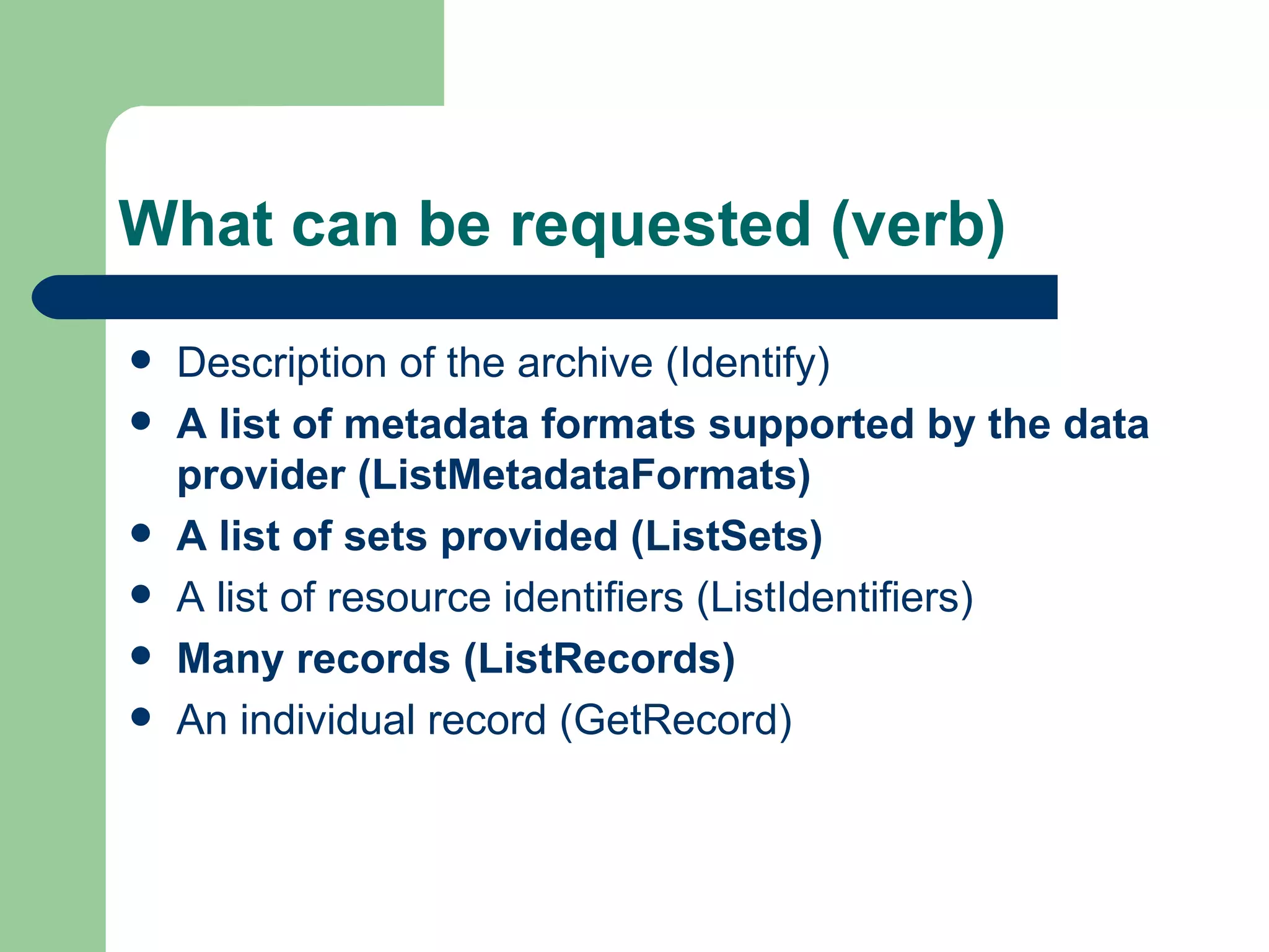What can be requested (verb) Description of the archive (Identify) A list of metadata formats supported by the data provider (ListMetadataFormats) A list of sets provided (ListSets) A list of resource identifiers (ListIdentifiers) Many records (ListRecords) An individual record (GetRecord) 