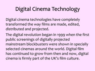 Digital Cinema Technology
Digital cinema technologies have completely
transformed the way films are made, edited,
distributed and projected.
The digital revolution began in 1999 when the first
public screenings of digitally projected
mainstream blockbusters were shown in specially
selected cinemas around the world. Digital film
has continued to grow from then and now, digital
cinema is firmly part of the UK’s film culture.
 