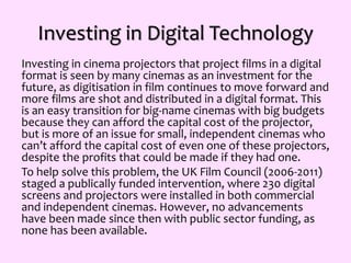 Investing in Digital Technology
Investing in cinema projectors that project films in a digital
format is seen by many cinemas as an investment for the
future, as digitisation in film continues to move forward and
more films are shot and distributed in a digital format. This
is an easy transition for big-name cinemas with big budgets
because they can afford the capital cost of the projector,
but is more of an issue for small, independent cinemas who
can’t afford the capital cost of even one of these projectors,
despite the profits that could be made if they had one.
To help solve this problem, the UK Film Council (2006-2011)
staged a publically funded intervention, where 230 digital
screens and projectors were installed in both commercial
and independent cinemas. However, no advancements
have been made since then with public sector funding, as
none has been available.
 