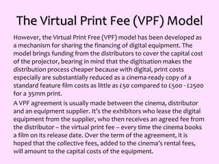The Virtual Print Fee (VPF) Model
However, the Virtual Print Free (VPF) model has been developed as
a mechanism for sharing the financing of digital equipment. The
model brings funding from the distributors to cover the capital cost
of the projector, bearing in mind that the digitisation makes the
distribution process cheaper because with digital, print costs
especially are substantially reduced as a cinema-ready copy of a
standard feature film costs as little as £50 compared to £500 - £2500
for a 35mm print.
A VPF agreement is usually made between the cinema, distributor
and an equipment supplier. It’s the exhibitors who lease the digital
equipment from the supplier, who then receives an agreed fee from
the distributor – the virtual print fee – every time the cinema books
a film on its release date. Over the term of the agreement, it is
hoped that the collective fees, added to the cinema’s rental fees,
will amount to the capital costs of the equipment.
 