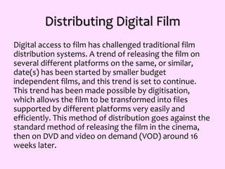 Distributing Digital Film
Digital access to film has challenged traditional film
distribution systems. A trend of releasing the film on
several different platforms on the same, or similar,
date(s) has been started by smaller budget
independent films, and this trend is set to continue.
This trend has been made possible by digitisation,
which allows the film to be transformed into files
supported by different platforms very easily and
efficiently. This method of distribution goes against the
standard method of releasing the film in the cinema,
then on DVD and video on demand (VOD) around 16
weeks later.
 