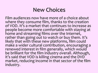 New Choices
Film audiences now have more of a choice about
where they consume film, thanks to the creation
of VOD. It’s a market that continues to increase as
people become more comfortable with staying at
home and streaming films over the Internet,
rather than going out to watch or buy them. It’s
likely that with these new platforms, film could
make a wider cultural contribution, encouraging a
renewed interest in film generally, which would
be brilliant for the film industry overall. Although,
it’s said that VOD is killing cinema and the DVD
market, reducing income in that sector of the film
industry.
 