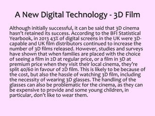 A New Digital Technology - 3D Film
Although initially successful, it can be said that 3D cinema
hasn’t retained its success. According to the BFI Statistical
Yearbook, in 2013 43% of digital screens in the UK were 3D-
capable and UK film distributors continued to increase the
number of 3D films released. However, studies and surveys
have shown that when families are placed with the choice
of seeing a film in 2D at regular price, or a film in 3D at
premium price when they visit their local cinema, they’re
split 40/60 in favour of 2D film. This is likely to be because of
the cost, but also the hassle of watching 3D film, including
the necessity of wearing 3D glasses. The handling of the
glasses can also be problematic for the cinema, as they can
be expensive to provide and some young children, in
particular, don’t like to wear them.
 