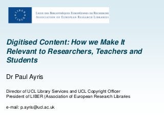 Digitised Content: How we Make It
Relevant to Researchers, Teachers and
Students
Dr Paul Ayris
Director of UCL Library Services and UCL Copyright Officer
President of LIBER (Association of European Research Libraries
e-mail: p.ayris@ucl.ac.uk
 
