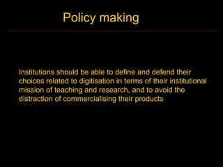 Policy making



Institutions should be able to define and defend their
choices related to digitisation in terms of their institutional
mission of teaching and research, and to avoid the
distraction of commercialising their products
 