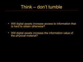 Think – don’t tumble


• Will digital assets increase access to information that
  is hard to obtain otherwise?

• Will digital assets increase the information value of
  the physical material?
 