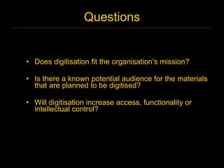 Questions


• Does digitisation fit the organisation’s mission?

• Is there a known potential audience for the materials
  that are planned to be digitised?

• Will digitisation increase access, functionality or
  intellectual control?
 