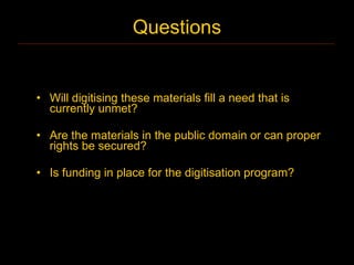 Questions


• Will digitising these materials fill a need that is
  currently unmet?

• Are the materials in the public domain or can proper
  rights be secured?

• Is funding in place for the digitisation program?
 