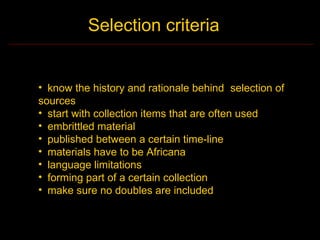 Selection criteria


• know the history and rationale behind selection of
sources
• start with collection items that are often used
• embrittled material
• published between a certain time-line
• materials have to be Africana
• language limitations
• forming part of a certain collection
• make sure no doubles are included
 