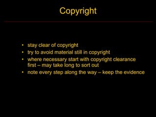 Copyright


• stay clear of copyright
• try to avoid material still in copyright
• where necessary start with copyright clearance
  first – may take long to sort out
• note every step along the way – keep the evidence
 