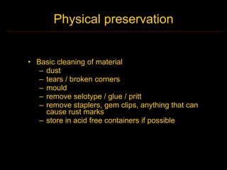 Physical preservation


• Basic cleaning of material
   – dust
   – tears / broken corners
   – mould
   – remove selotype / glue / pritt
   – remove staplers, gem clips, anything that can
     cause rust marks
   – store in acid free containers if possible
 
