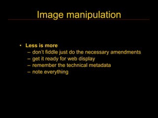 Image manipulation


• Less is more
   – don’t fiddle just do the necessary amendments
   – get it ready for web display
   – remember the technical metadata
   – note everything
 