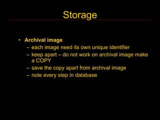 Storage

• Archival image
   – each image need its own unique identifier
   – keep apart – do not work on archival image make
     a COPY
   – save the copy apart from archival image
   – note every step in database
 