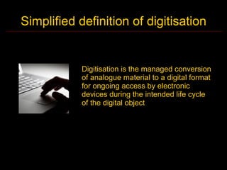 Simplified definition of digitisation


            Digitisation is the managed conversion
            of analogue material to a digital format
            for ongoing access by electronic
            devices during the intended life cycle
            of the digital object
 