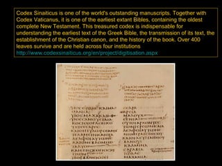 Codex Sinaiticus is one of the world's outstanding manuscripts. Together with
Codex Vaticanus, it is one of the earliest extant Bibles, containing the oldest
complete New Testament. This treasured codex is indispensable for
understanding the earliest text of the Greek Bible, the transmission of its text, the
establishment of the Christian canon, and the history of the book. Over 400
leaves survive and are held across four institutions
http://www.codexsinaiticus.org/en/project/digitisation.aspx
 
