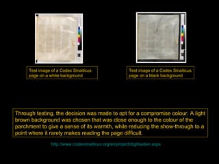 Test image of a Codex Sinaiticus                    Test image of a Codex Sinaiticus
     page on a white background                          page on a black background




Through testing, the decision was made to opt for a compromise colour. A light
brown background was chosen that was close enough to the colour of the
parchment to give a sense of its warmth, while reducing the show-through to a
point where it rarely makes reading the page difficult.
                http://www.codexsinaiticus.org/en/project/digitisation.aspx
 