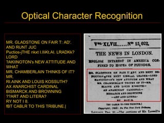 Optical Character Recognition

MR. GLADSTONE ON FAIR T: AD'.
AND RUNT JUC
Puctios-jTHE nkxt I.IIiKt.AI. LRADKk?
LORD
?AKIINOTON's NEW ATTITUDE AND
WHAT
MR. CHAMBERLAIN THINKS OF IT?
MR.
RI.AINK AND LOUIS KOSSUTH?
AX ANARCHIST CARDINAL
BISMARCK AND BROWNING
??ART AND LITERA?
RY NOT I 8.
fBT CABLR TO THIS TRIBUNE.|
 