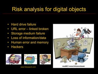 Risk analysis for digital objects

•   Hard drive failure
•   URL error – linked broken
•   Storage medium failure
•   Loss of information/data
•   Human error and memory
•   Hackers




          www.fotosearch.com
 