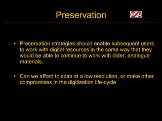 Preservation


• Preservation strategies should enable subsequent users
  to work with digital resources in the same way that they
  would be able to continue to work with older, analogue
  materials.

• Can we afford to scan at a low resolution, or make other
  compromises in the digitisation life-cycle
 