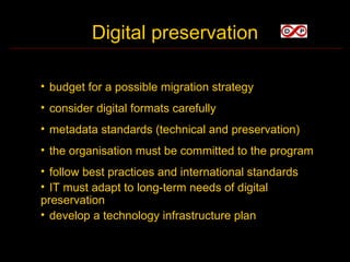 Digital preservation

• budget for a possible migration strategy
• consider digital formats carefully
• metadata standards (technical and preservation)
• the organisation must be committed to the program
• follow best practices and international standards
• IT must adapt to long-term needs of digital
preservation
• develop a technology infrastructure plan
 