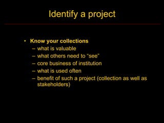 Identify a project

• Know your collections
   – what is valuable
   – what others need to “see”
   – core business of institution
   – what is used often
   – benefit of such a project (collection as well as
     stakeholders)
 