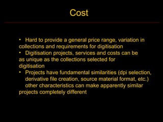 Cost

• Hard to provide a general price range, variation in
collections and requirements for digitisation
• Digitisation projects, services and costs can be
as unique as the collections selected for
digitisation
• Projects have fundamental similarities (dpi selection,
   derivative file creation, source material format, etc.)
   other characteristics can make apparently similar
projects completely different
 