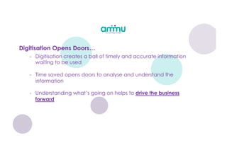 Digitisation Opens Doors…
- Digitisation creates a ball of timely and accurate information
waiting to be used
- Time saved opens doors to analyse and understand the
information
- Understanding what’s going on helps to drive the business
forward
 