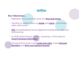 Key Takeaways…
- Digitisation of your business saves you time and money
- Transition to digital systems so simple and quick – automation
starts within hours!
- 92% of bookkeeping can be digitised including data collection
& processing
- As UK/Scottish business owners – awareness of the need to
invest in Business Information
- Go beyond the basics and create real value, make informed
decisions and drive your business forward!
 