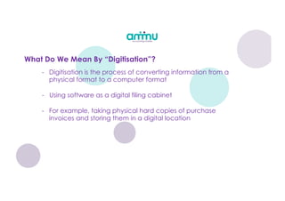 What Do We Mean By “Digitisation”?
- Digitisation is the process of converting information from a
physical format to a computer format
- Using software as a digital filing cabinet
- For example, taking physical hard copies of purchase
invoices and storing them in a digital location
 