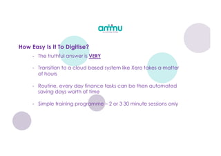- The truthful answer is VERY
- Transition to a cloud based system like Xero takes a matter
of hours
- Routine, every day finance tasks can be then automated
saving days worth of time
- Simple training programme – 2 or 3 30 minute sessions only
How Easy Is It To Digitise?
 